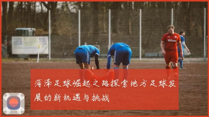 菏泽足球崛起之路探索地方足球发展的新机遇与挑战