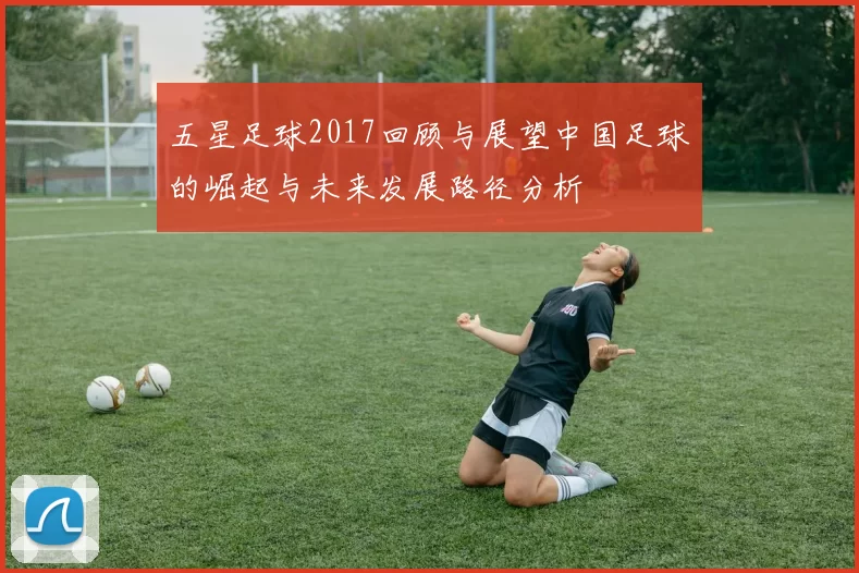 五星足球2017回顾与展望中国足球的崛起与未来发展路径分析