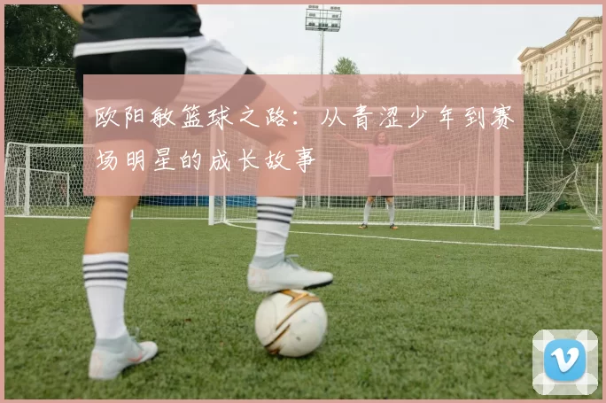 欧阳敏篮球之路：从青涩少年到赛场明星的成长故事