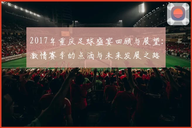 2017年重庆足球盛宴回顾与展望：激情赛季的点滴与未来发展之路