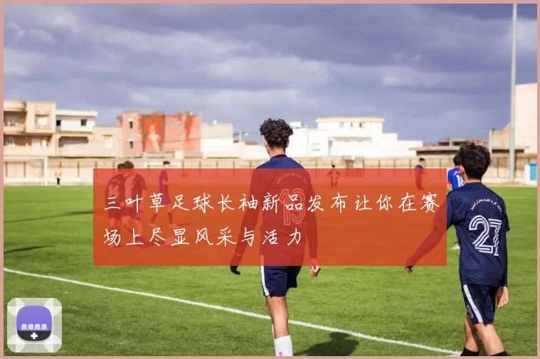 三叶草足球长袖新品发布让你在赛场上尽显风采与活力